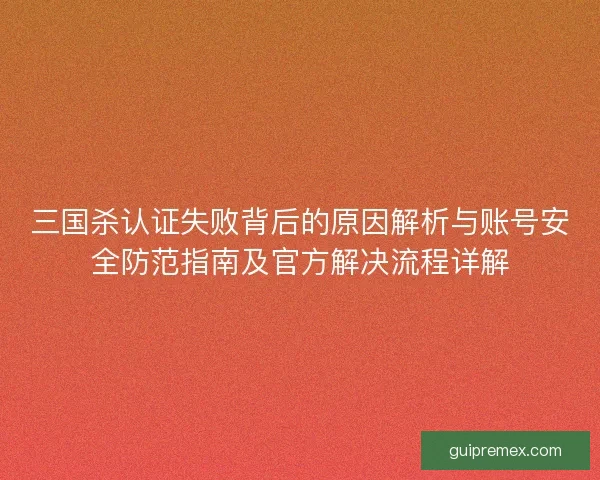 三国杀认证失败背后的原因解析与账号安全防范指南及官方解决流程详解