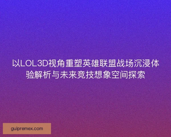 以LOL3D视角重塑英雄联盟战场沉浸体验解析与未来竞技想象空间探索