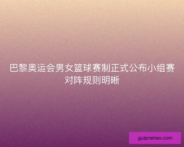 巴黎奥运会男女篮球赛制正式公布小组赛对阵规则明晰