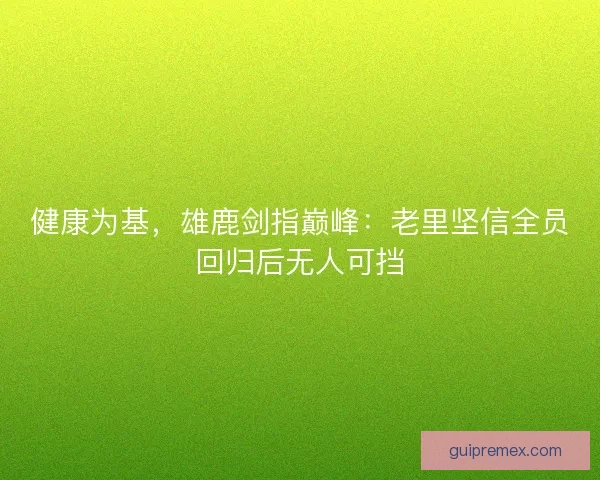 健康为基，雄鹿剑指巅峰：老里坚信全员回归后无人可挡