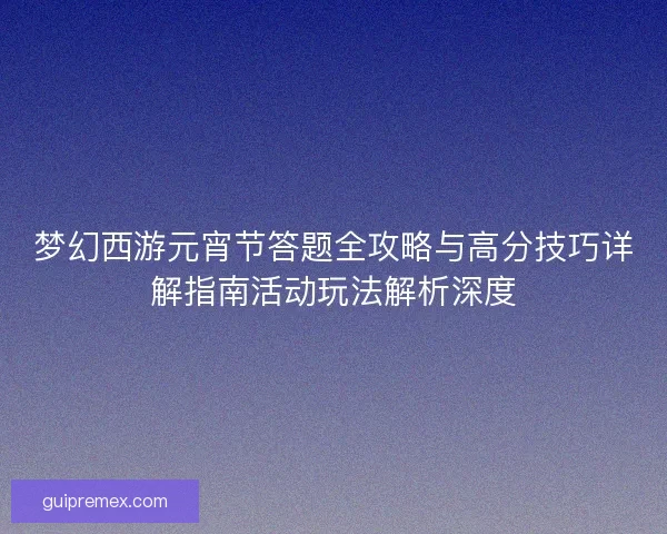 梦幻西游元宵节答题全攻略与高分技巧详解指南活动玩法解析深度