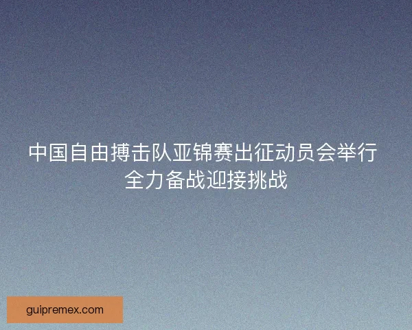 中国自由搏击队亚锦赛出征动员会举行 全力备战迎接挑战