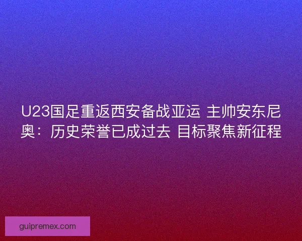 U23国足重返西安备战亚运 主帅安东尼奥：历史荣誉已成过去 目标聚焦新征程